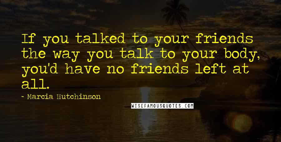 Marcia Hutchinson Quotes: If you talked to your friends the way you talk to your body, you'd have no friends left at all.