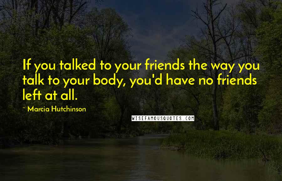 Marcia Hutchinson Quotes: If you talked to your friends the way you talk to your body, you'd have no friends left at all.