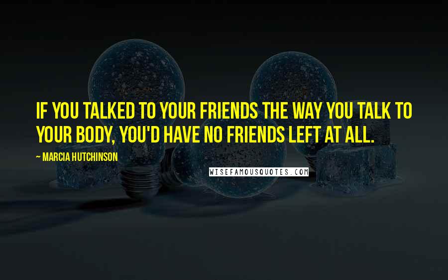 Marcia Hutchinson Quotes: If you talked to your friends the way you talk to your body, you'd have no friends left at all.