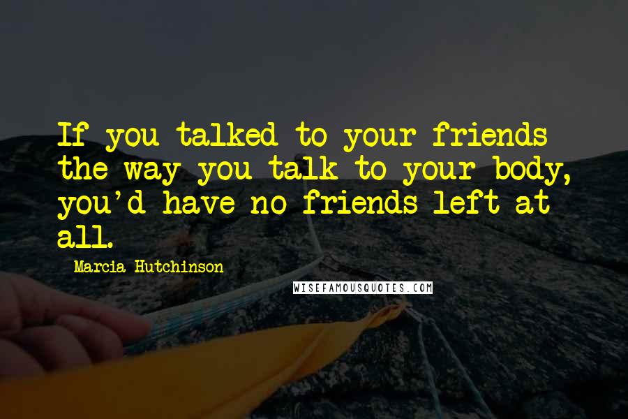 Marcia Hutchinson Quotes: If you talked to your friends the way you talk to your body, you'd have no friends left at all.