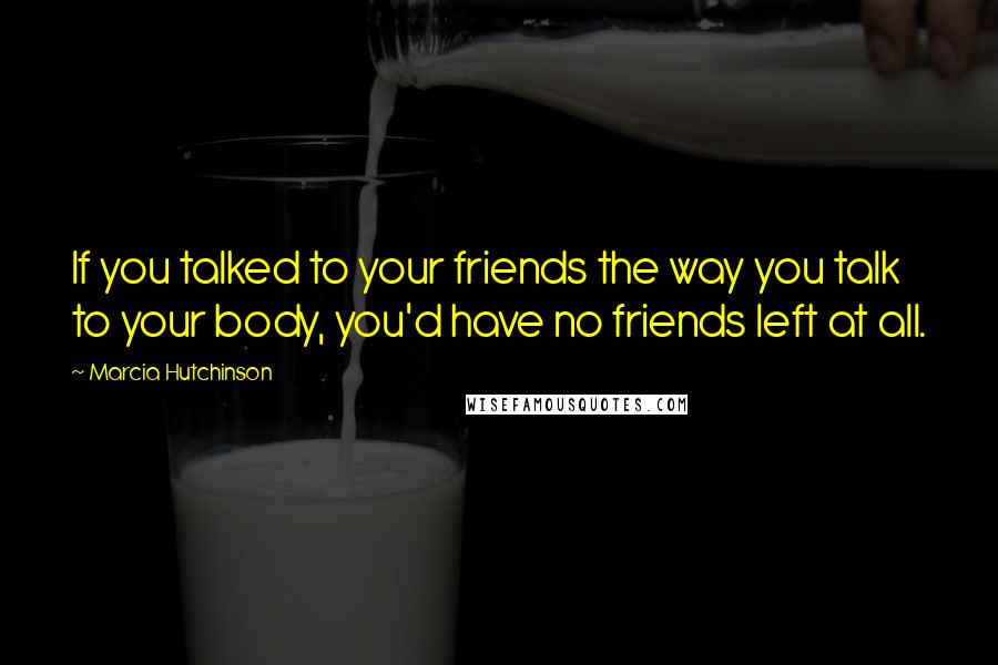 Marcia Hutchinson Quotes: If you talked to your friends the way you talk to your body, you'd have no friends left at all.