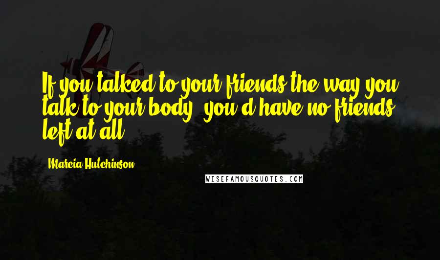 Marcia Hutchinson Quotes: If you talked to your friends the way you talk to your body, you'd have no friends left at all.