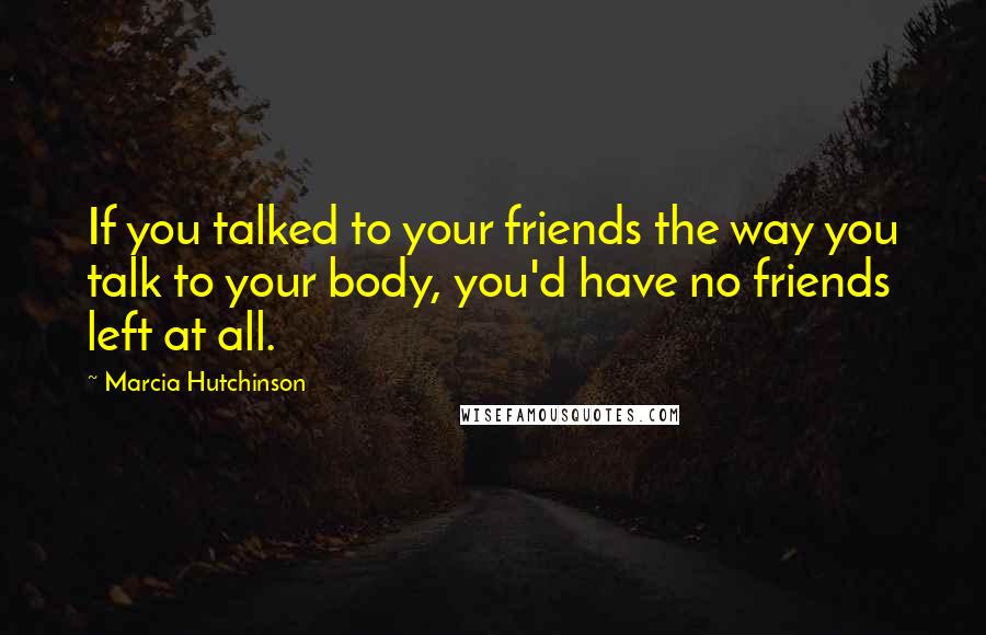 Marcia Hutchinson Quotes: If you talked to your friends the way you talk to your body, you'd have no friends left at all.