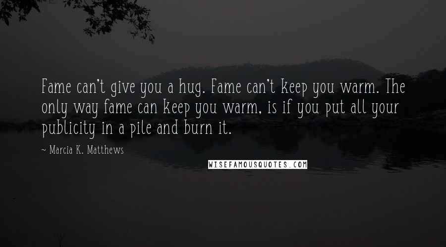 Marcia K. Matthews Quotes: Fame can't give you a hug. Fame can't keep you warm. The only way fame can keep you warm, is if you put all your publicity in a pile and burn it.