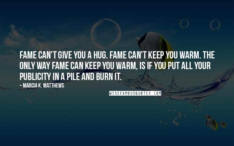 Marcia K. Matthews Quotes: Fame can't give you a hug. Fame can't keep you warm. The only way fame can keep you warm, is if you put all your publicity in a pile and burn it.