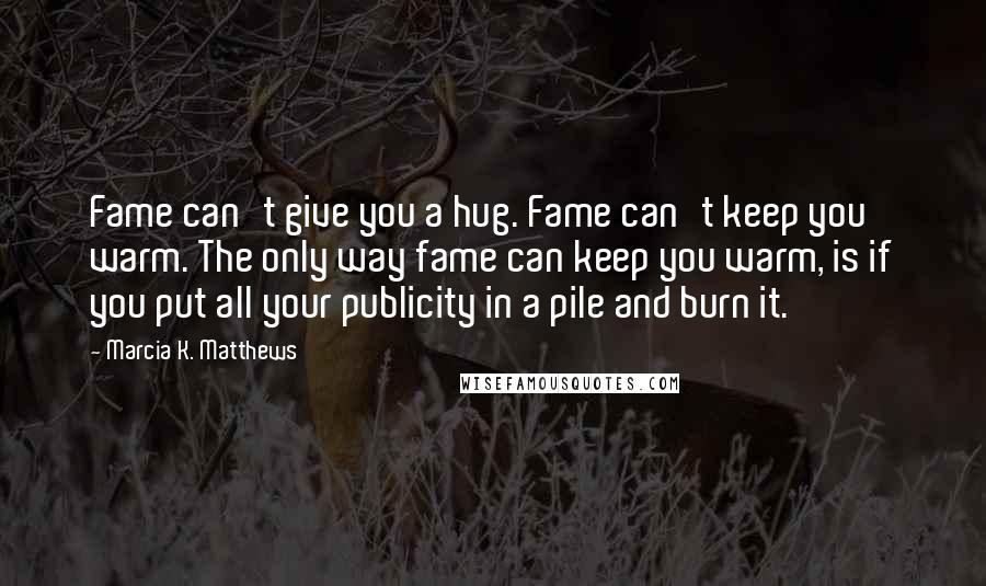 Marcia K. Matthews Quotes: Fame can't give you a hug. Fame can't keep you warm. The only way fame can keep you warm, is if you put all your publicity in a pile and burn it.