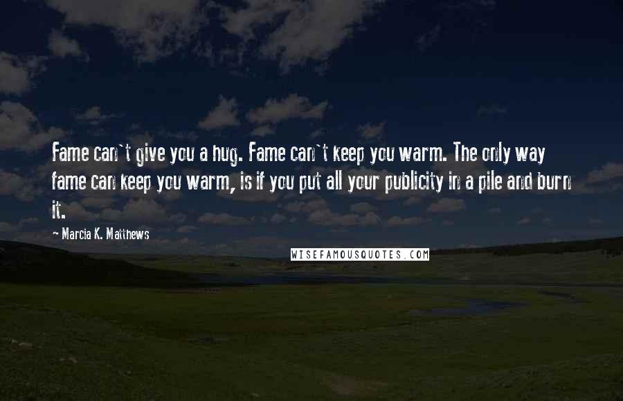 Marcia K. Matthews Quotes: Fame can't give you a hug. Fame can't keep you warm. The only way fame can keep you warm, is if you put all your publicity in a pile and burn it.