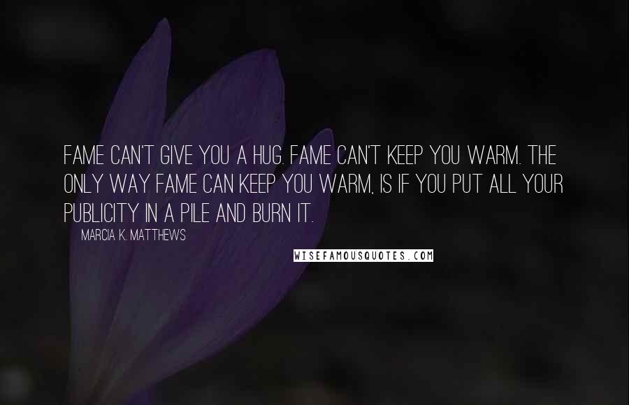 Marcia K. Matthews Quotes: Fame can't give you a hug. Fame can't keep you warm. The only way fame can keep you warm, is if you put all your publicity in a pile and burn it.