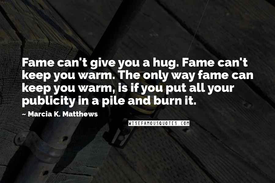 Marcia K. Matthews Quotes: Fame can't give you a hug. Fame can't keep you warm. The only way fame can keep you warm, is if you put all your publicity in a pile and burn it.