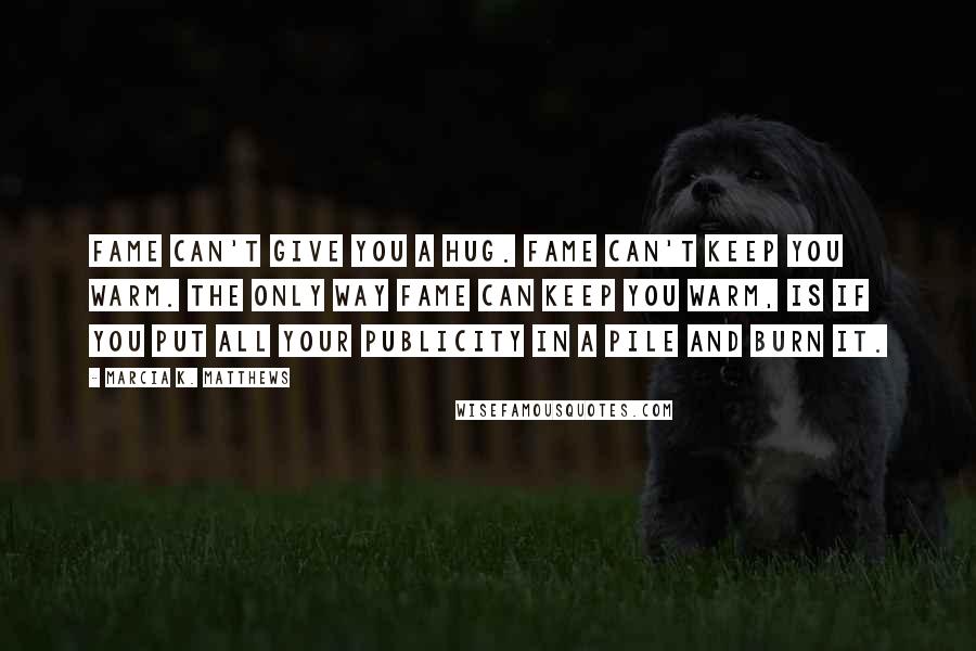 Marcia K. Matthews Quotes: Fame can't give you a hug. Fame can't keep you warm. The only way fame can keep you warm, is if you put all your publicity in a pile and burn it.