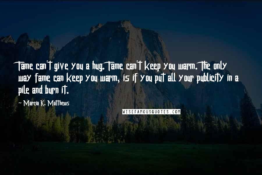 Marcia K. Matthews Quotes: Fame can't give you a hug. Fame can't keep you warm. The only way fame can keep you warm, is if you put all your publicity in a pile and burn it.