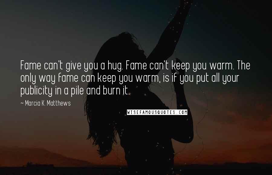 Marcia K. Matthews Quotes: Fame can't give you a hug. Fame can't keep you warm. The only way fame can keep you warm, is if you put all your publicity in a pile and burn it.