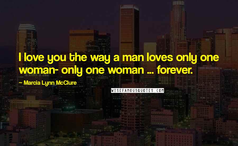 Marcia Lynn McClure Quotes: I love you the way a man loves only one woman- only one woman ... forever.