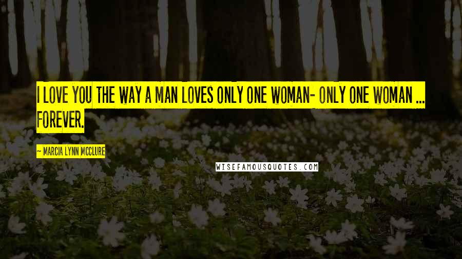 Marcia Lynn McClure Quotes: I love you the way a man loves only one woman- only one woman ... forever.