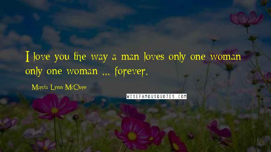 Marcia Lynn McClure Quotes: I love you the way a man loves only one woman- only one woman ... forever.