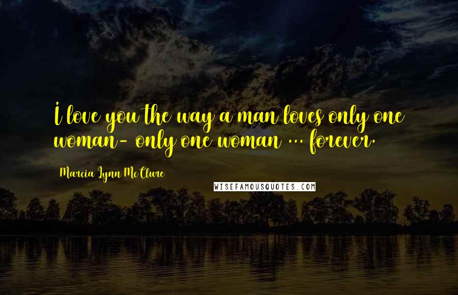 Marcia Lynn McClure Quotes: I love you the way a man loves only one woman- only one woman ... forever.