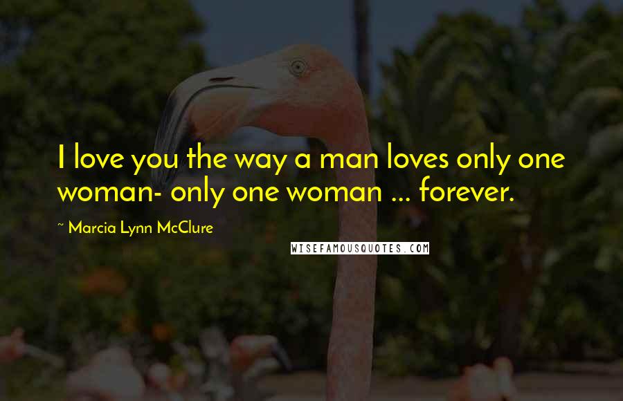 Marcia Lynn McClure Quotes: I love you the way a man loves only one woman- only one woman ... forever.