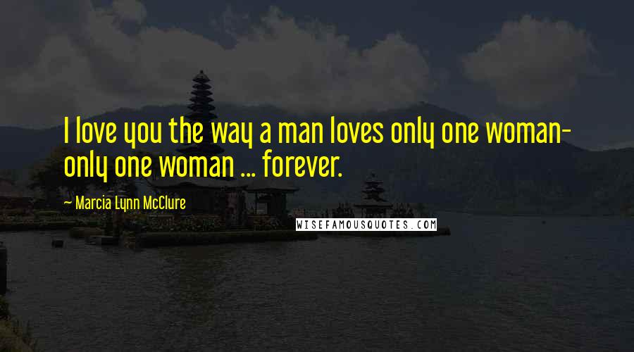 Marcia Lynn McClure Quotes: I love you the way a man loves only one woman- only one woman ... forever.