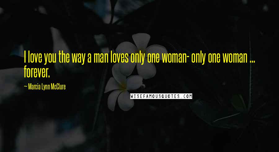 Marcia Lynn McClure Quotes: I love you the way a man loves only one woman- only one woman ... forever.