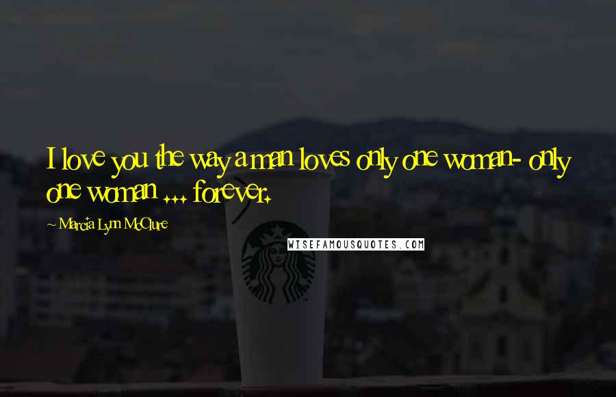 Marcia Lynn McClure Quotes: I love you the way a man loves only one woman- only one woman ... forever.