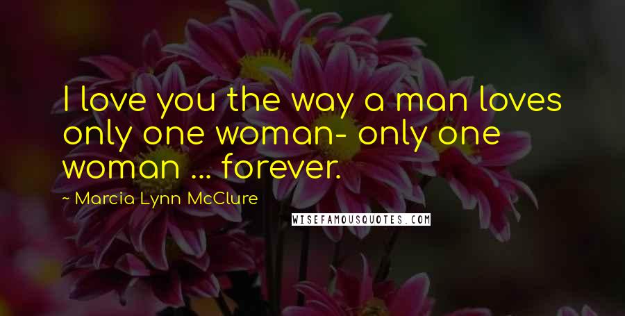 Marcia Lynn McClure Quotes: I love you the way a man loves only one woman- only one woman ... forever.