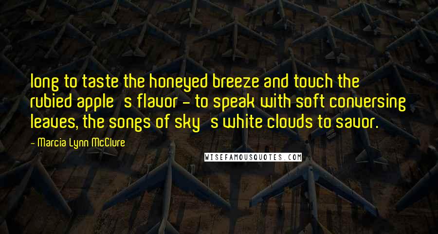 Marcia Lynn McClure Quotes: long to taste the honeyed breeze and touch the rubied apple's flavor - to speak with soft conversing leaves, the songs of sky's white clouds to savor.