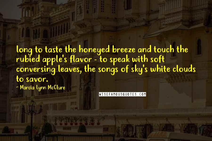 Marcia Lynn McClure Quotes: long to taste the honeyed breeze and touch the rubied apple's flavor - to speak with soft conversing leaves, the songs of sky's white clouds to savor.