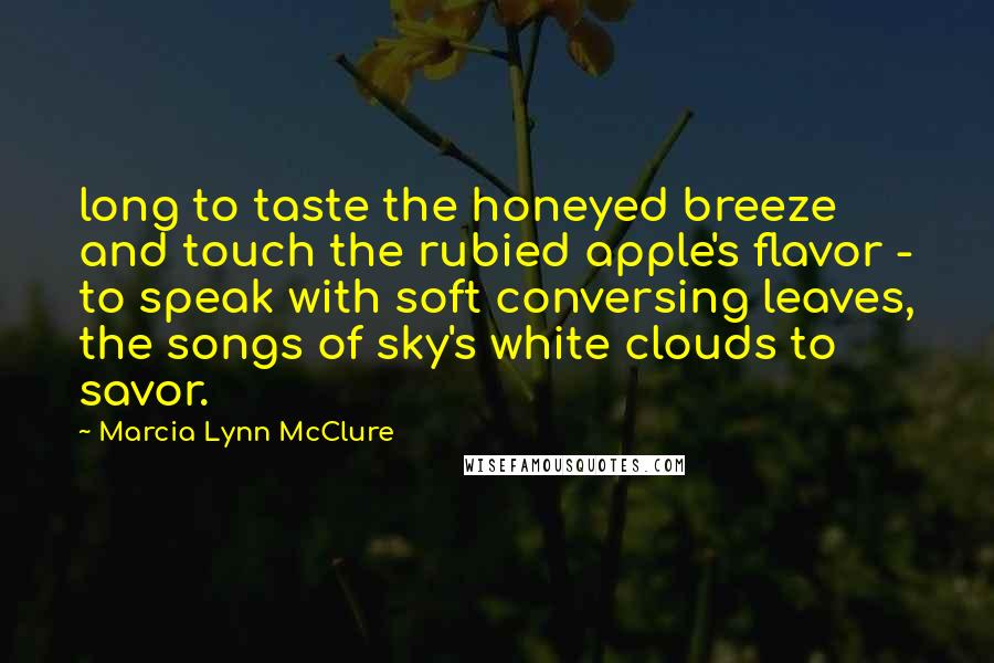 Marcia Lynn McClure Quotes: long to taste the honeyed breeze and touch the rubied apple's flavor - to speak with soft conversing leaves, the songs of sky's white clouds to savor.