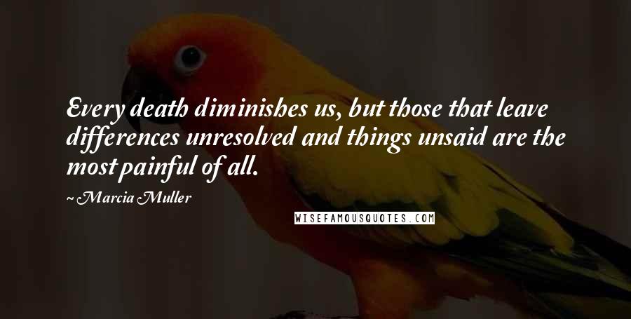 Marcia Muller Quotes: Every death diminishes us, but those that leave differences unresolved and things unsaid are the most painful of all.