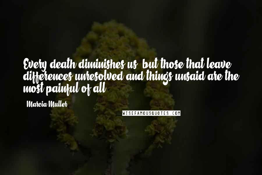 Marcia Muller Quotes: Every death diminishes us, but those that leave differences unresolved and things unsaid are the most painful of all.