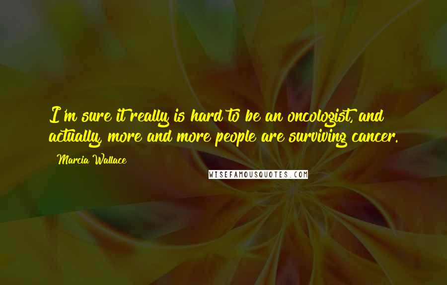 Marcia Wallace Quotes: I'm sure it really is hard to be an oncologist, and actually, more and more people are surviving cancer.