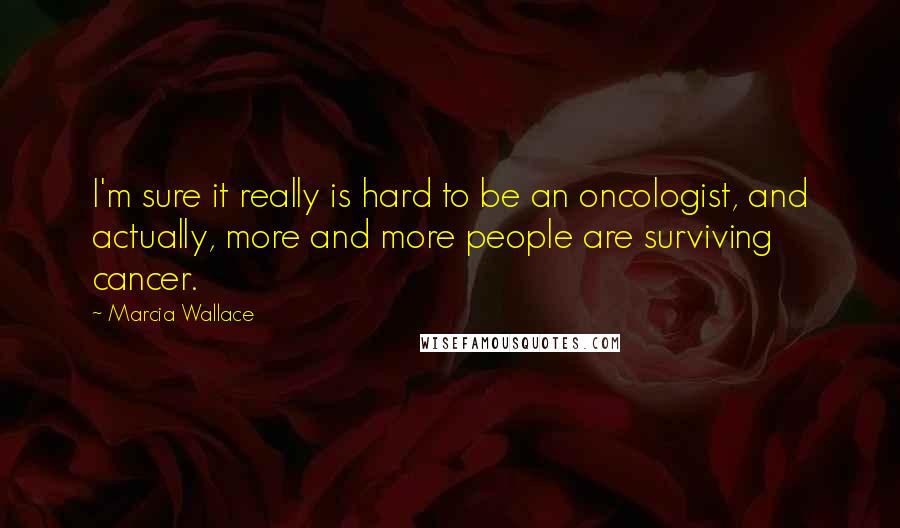 Marcia Wallace Quotes: I'm sure it really is hard to be an oncologist, and actually, more and more people are surviving cancer.