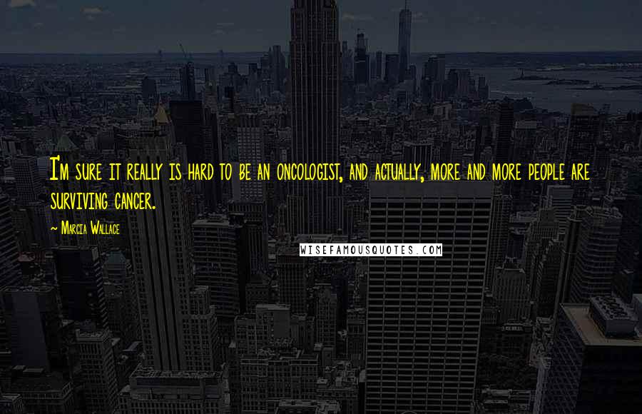 Marcia Wallace Quotes: I'm sure it really is hard to be an oncologist, and actually, more and more people are surviving cancer.