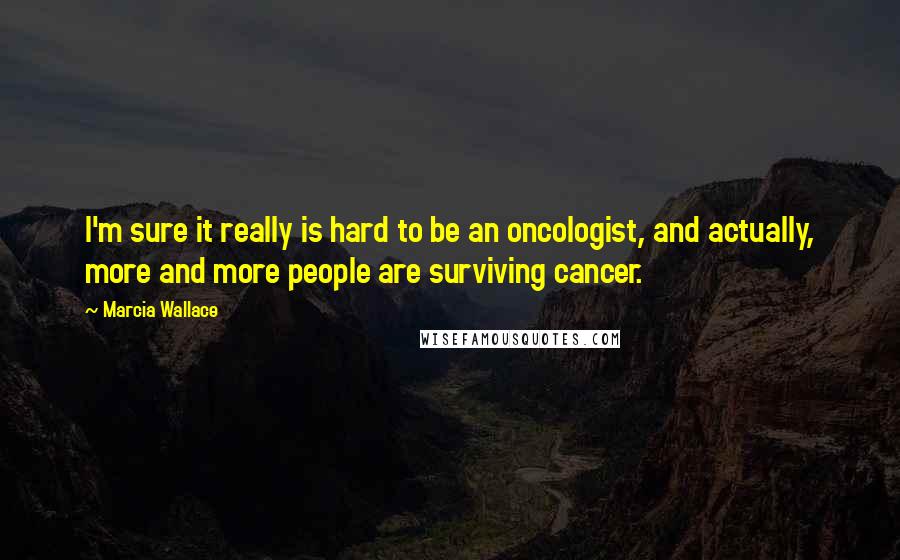 Marcia Wallace Quotes: I'm sure it really is hard to be an oncologist, and actually, more and more people are surviving cancer.