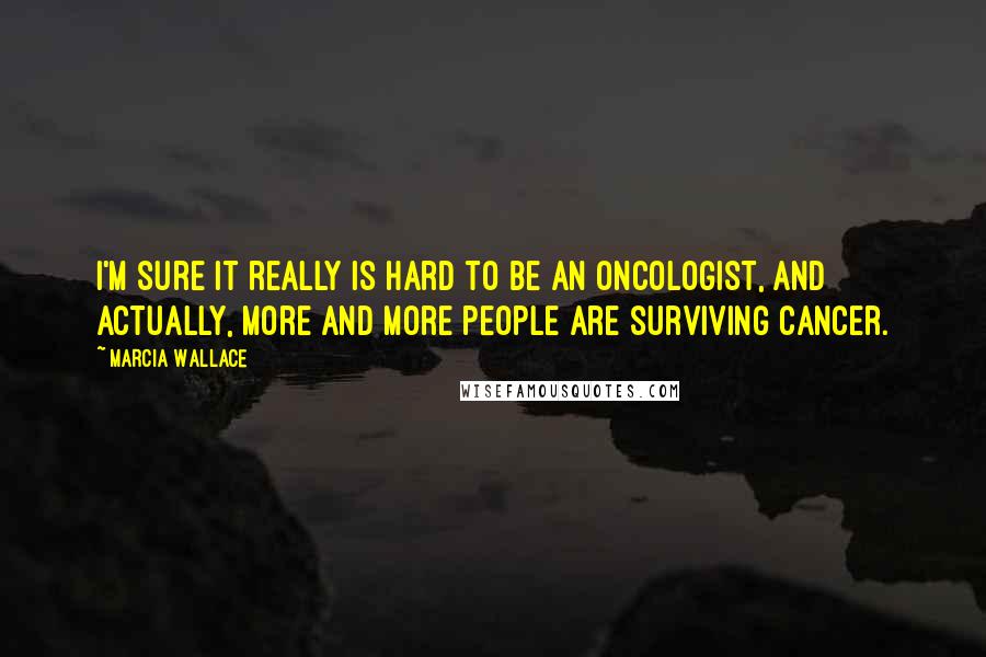 Marcia Wallace Quotes: I'm sure it really is hard to be an oncologist, and actually, more and more people are surviving cancer.