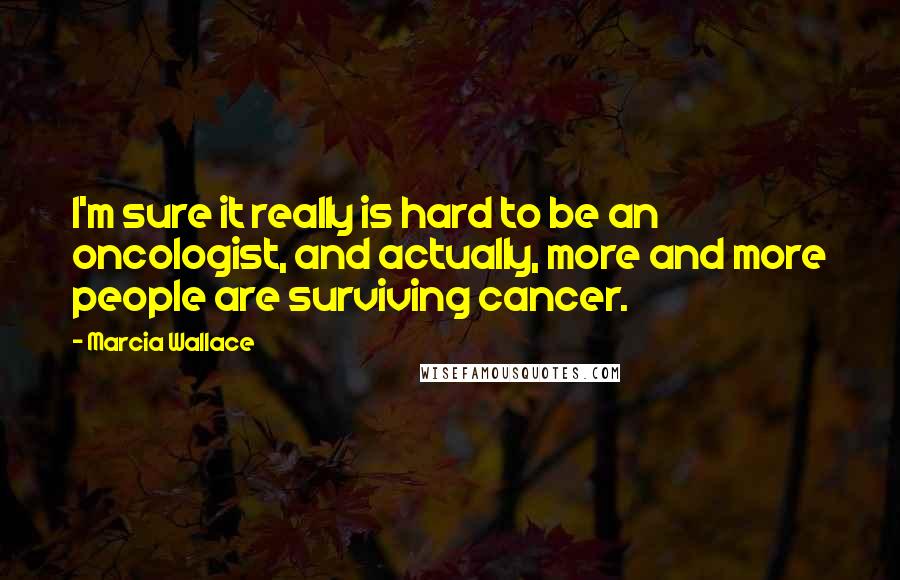 Marcia Wallace Quotes: I'm sure it really is hard to be an oncologist, and actually, more and more people are surviving cancer.