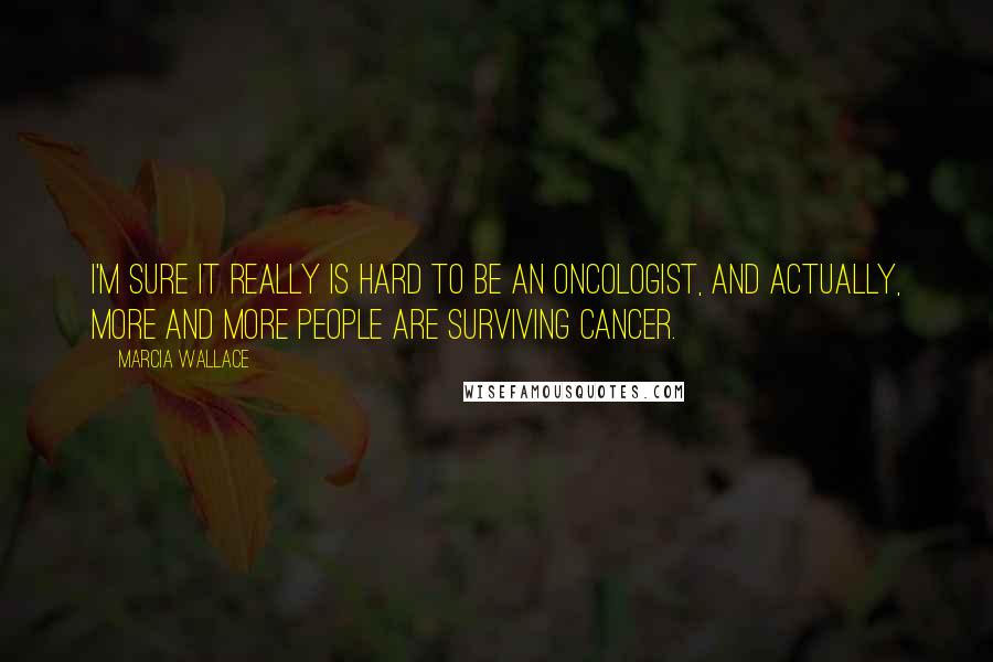 Marcia Wallace Quotes: I'm sure it really is hard to be an oncologist, and actually, more and more people are surviving cancer.