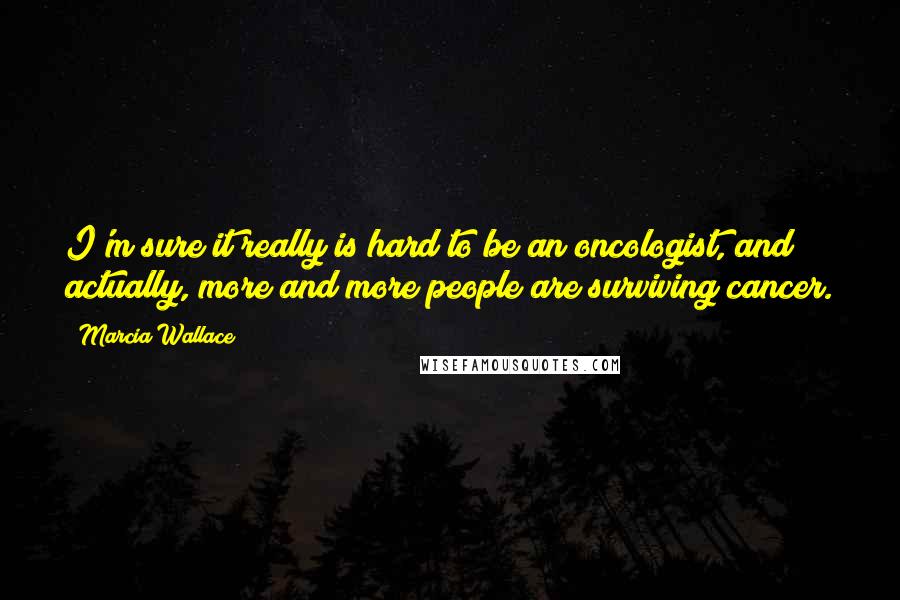 Marcia Wallace Quotes: I'm sure it really is hard to be an oncologist, and actually, more and more people are surviving cancer.