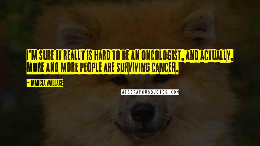 Marcia Wallace Quotes: I'm sure it really is hard to be an oncologist, and actually, more and more people are surviving cancer.