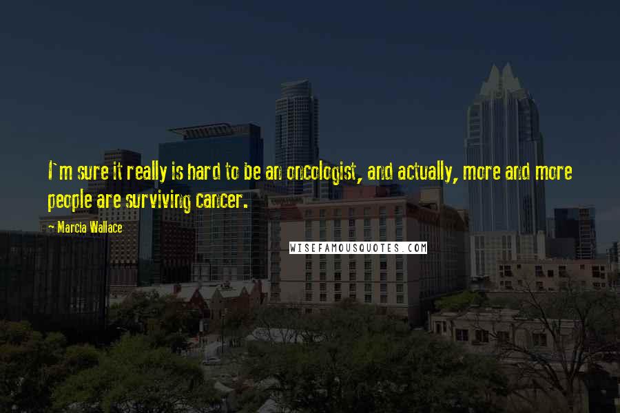 Marcia Wallace Quotes: I'm sure it really is hard to be an oncologist, and actually, more and more people are surviving cancer.