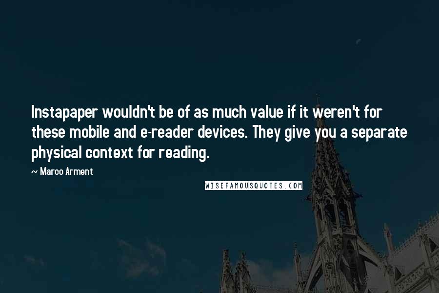 Marco Arment Quotes: Instapaper wouldn't be of as much value if it weren't for these mobile and e-reader devices. They give you a separate physical context for reading.