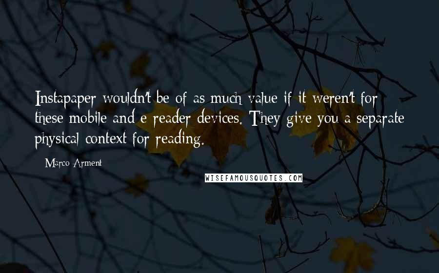 Marco Arment Quotes: Instapaper wouldn't be of as much value if it weren't for these mobile and e-reader devices. They give you a separate physical context for reading.