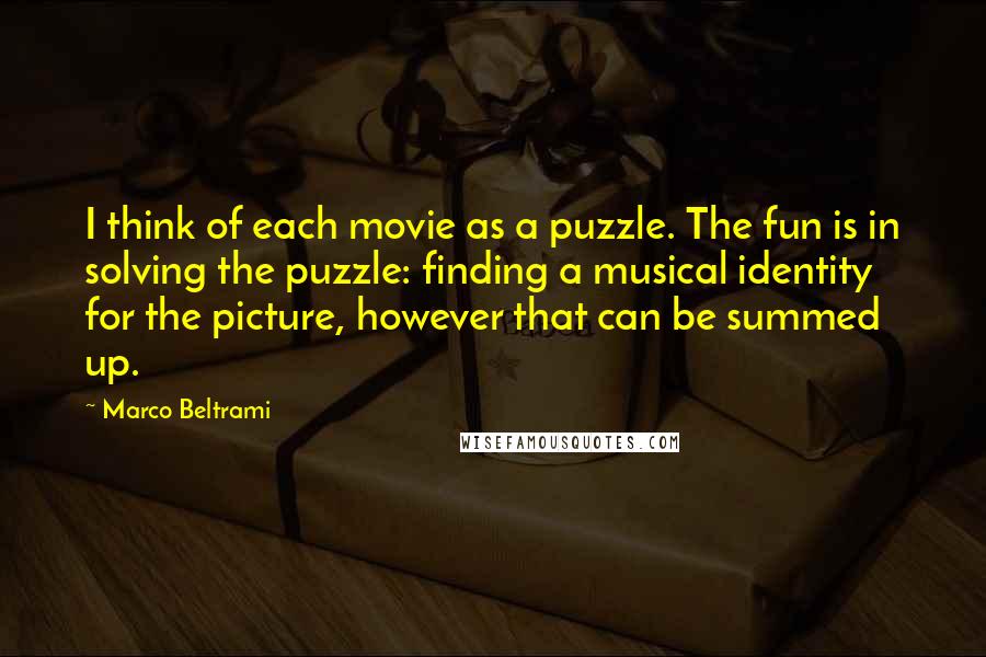 Marco Beltrami Quotes: I think of each movie as a puzzle. The fun is in solving the puzzle: finding a musical identity for the picture, however that can be summed up.