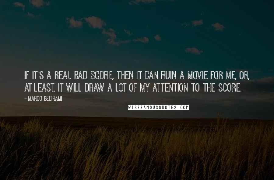 Marco Beltrami Quotes: If it's a real bad score, then it can ruin a movie for me, or, at least, it will draw a lot of my attention to the score.