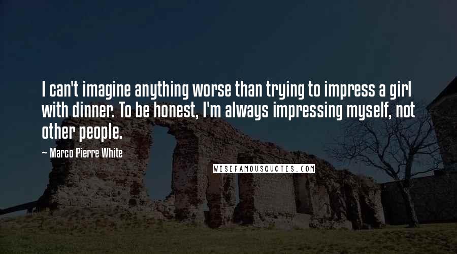 Marco Pierre White Quotes: I can't imagine anything worse than trying to impress a girl with dinner. To be honest, I'm always impressing myself, not other people.