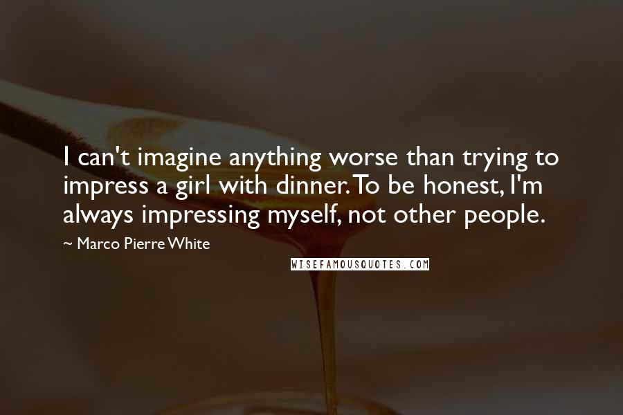 Marco Pierre White Quotes: I can't imagine anything worse than trying to impress a girl with dinner. To be honest, I'm always impressing myself, not other people.