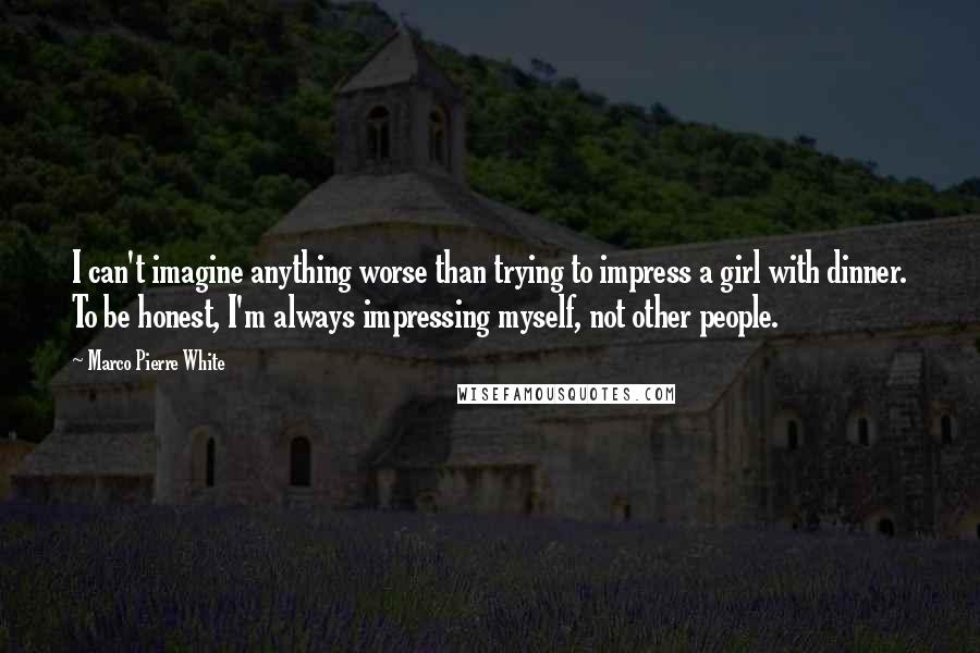 Marco Pierre White Quotes: I can't imagine anything worse than trying to impress a girl with dinner. To be honest, I'm always impressing myself, not other people.