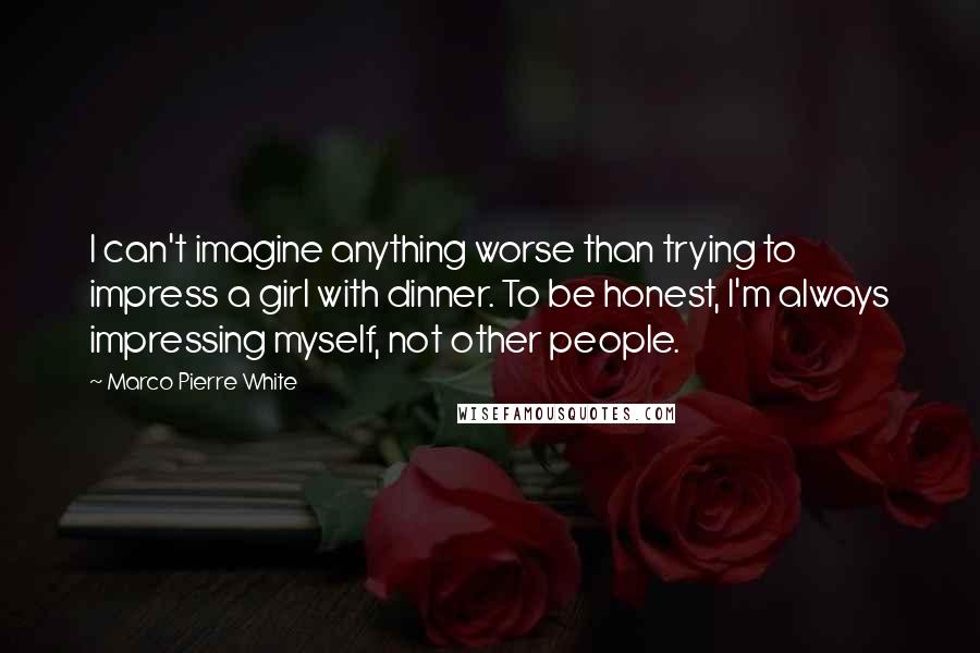 Marco Pierre White Quotes: I can't imagine anything worse than trying to impress a girl with dinner. To be honest, I'm always impressing myself, not other people.