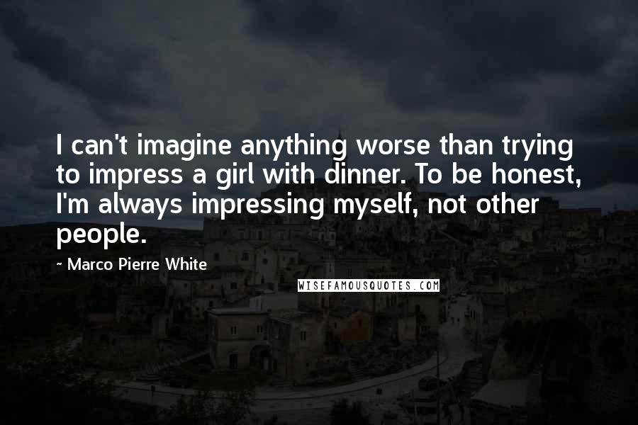 Marco Pierre White Quotes: I can't imagine anything worse than trying to impress a girl with dinner. To be honest, I'm always impressing myself, not other people.