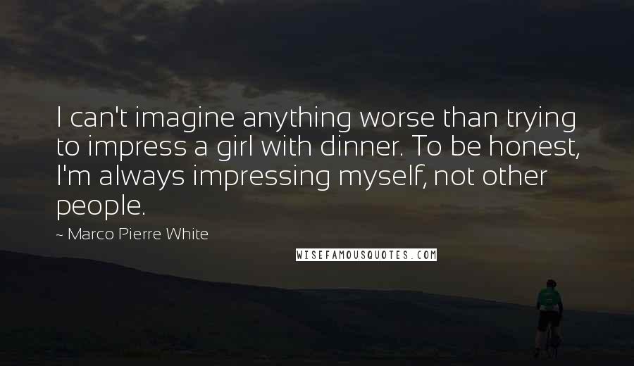 Marco Pierre White Quotes: I can't imagine anything worse than trying to impress a girl with dinner. To be honest, I'm always impressing myself, not other people.